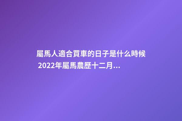 屬馬人適合買車的日子是什么時候 2022年屬馬農歷十二月提車黃道吉日-第1張-觀點-玄機派